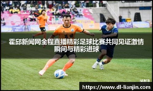 霍邱新闻网全程直播精彩足球比赛共同见证激情瞬间与精彩进球